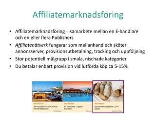 Affiliatemarknadsföring
• Affiliatemarknadsföring = samarbete mellan en E-handlare
och en eller flera Publishers
• Affiliatenätverk fungerar som mellanhand och sköter
annonsserver, provisionsutbetalning, tracking och uppföljning
• Stor potentiell målgrupp i smala, nischade kategorier
• Du betalar enbart provision vid lutförda köp ca 5-15%
 