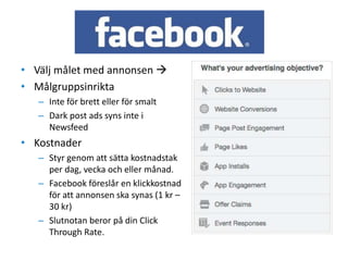 • Välj målet med annonsen 
• Målgruppsinrikta
– Inte för brett eller för smalt
– Dark post ads syns inte i
Newsfeed
• Kostnader
– Styr genom att sätta kostnadstak
per dag, vecka och eller månad.
– Facebook föreslår en klickkostnad
för att annonsen ska synas (1 kr –
30 kr)
– Slutnotan beror på din Click
Through Rate.
 