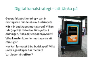 Digital kanalstrategi – att tänka på
Geografisk positionering – var är
mottagaren när de nås av budskapet?
När når budskapet mottagaren? Vilken
tids (-epok) i historien, före-/efter i
ordningen, finns det episoder/avsnitt?
Vilka kanaler kommer mottagaren att
röra sig i?
Hur kan formatet bära budskapet? Vilka
unika egenskaper har mediet?
Vart leder ni trafiken?
 
