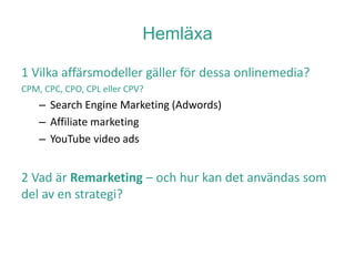 Hemläxa
1 Vilka affärsmodeller gäller för dessa onlinemedia?
CPM, CPC, CPO, CPL eller CPV?
– Search Engine Marketing (Adwords)
– Affiliate marketing
– YouTube video ads
2 Vad är Remarketing – och hur kan det användas som
del av en strategi?
 