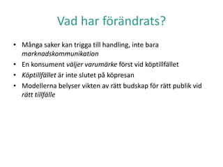 Vad har förändrats?
• Många saker kan trigga till handling, inte bara
marknadskommunikation
• En konsument väljer varumärke först vid köptillfället
• Köptillfället är inte slutet på köpresan
• Modellerna belyser vikten av rätt budskap för rätt publik vid
rätt tillfälle
 