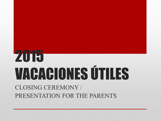 2015
VACACIONES ÚTILES
CLOSING CEREMONY /
PRESENTATION FOR THE PARENTS
 
