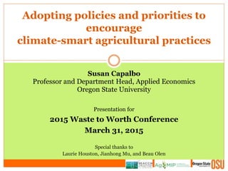 Adopting policies and priorities to
encourage
climate-smart agricultural practices
Susan Capalbo
Professor and Department Head, Applied Economics
Oregon State University
Presentation for
2015 Waste to Worth Conference
March 31, 2015
Special thanks to
Laurie Houston, Jianhong Mu, and Beau Olen
 