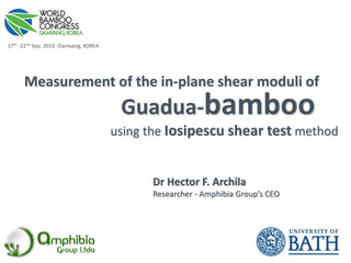 Guadua-bamboo
Measurement of the in-plane shear moduli of
using the Iosipescu shear test method
17th -22nd Sep. 2015 -Damyang, KOREA
Dr Hector F. Archila
Researcher - Amphibia Group’s CEO
 
