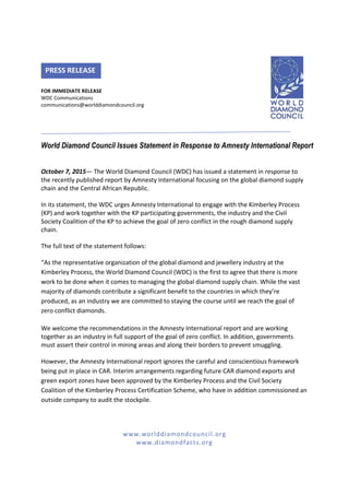 www.worlddiamondcouncil.org
www.diamondfacts.org
FOR IMMEDIATE RELEASE
WDC Communications
communications@worlddiamondcouncil.org
World Diamond Council Issues Statement in Response to Amnesty International Report
October 7, 2015— The World Diamond Council (WDC) has issued a statement in response to
the recently published report by Amnesty International focusing on the global diamond supply
chain and the Central African Republic.
In its statement, the WDC urges Amnesty International to engage with the Kimberley Process
(KP) and work together with the KP participating governments, the industry and the Civil
Society Coalition of the KP to achieve the goal of zero conflict in the rough diamond supply
chain.
The full text of the statement follows:
“As the representative organization of the global diamond and jewellery industry at the
Kimberley Process, the World Diamond Council (WDC) is the first to agree that there is more
work to be done when it comes to managing the global diamond supply chain. While the vast
majority of diamonds contribute a significant benefit to the countries in which they’re
produced, as an industry we are committed to staying the course until we reach the goal of
zero conflict diamonds.
We welcome the recommendations in the Amnesty International report and are working
together as an industry in full support of the goal of zero conflict. In addition, governments
must assert their control in mining areas and along their borders to prevent smuggling.
However, the Amnesty International report ignores the careful and conscientious framework
being put in place in CAR. Interim arrangements regarding future CAR diamond exports and
green export zones have been approved by the Kimberley Process and the Civil Society
Coalition of the Kimberley Process Certification Scheme, who have in addition commissioned an
outside company to audit the stockpile.
PRESS RELEASE
 