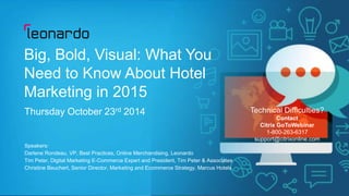 Technical Difficulties? 
Contact 
Citrix GoToWebinar 
1-800-263-6317 
support@citrixonline.com 
Copyright © 2014 Leonardo Worldwide Corporation 
Big, Bold, Visual: What You 
Need to Know About Hotel 
Marketing in 2015 
Thursday October 23rd 2014 
Speakers: 
Darlene Rondeau, VP, Best Practices, Online Merchandising, Leonardo 
Tim Peter, Digital Marketing E-Commerce Expert and President, Tim Peter & Associates 
Christine Beuchert, Senior Director, Marketing and Ecommerce Strategy, Marcus Hotels 
 