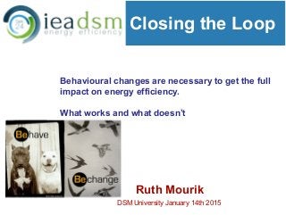 Closing the Loop
Ruth Mourik
DSM University January 14th 2015
Behavioural changes are necessary to get the full
impact on energy efficiency.
What works and what doesn’t
 