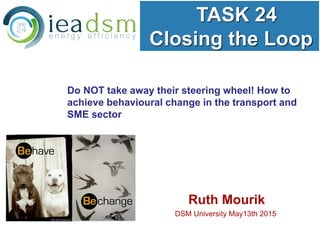 TASK 24
Closing the Loop
Ruth Mourik
DSM University May13th 2015
Do NOT take away their steering wheel! How to
achieve behavioural change in the transport and
SME sector
 
