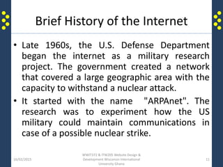 Brief History of the Internet
• Late 1960s, the U.S. Defense Department
began the internet as a military research
project. The government created a network
that covered a large geographic area with the
capacity to withstand a nuclear attack.
• It started with the name "ARPAnet". The
research was to experiment how the US
military could maintain communications in
case of a possible nuclear strike.
16/02/2015
WWIT372 & ITW205 Website Design &
Development Wisconsin International
University Ghana
11
 