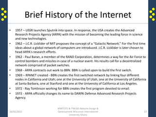Brief History of the Internet
16/02/2015
WWIT372 & ITW205 Website Design &
Development Wisconsin International
University Ghana
13
• 1957 – USSR launches Sputnik into space. In response, the USA creates the Advanced
Research Projects Agency (ARPA) with the mission of becoming the leading force in science
and new technologies.
• 1962 – J.C.R. Licklider of MIT proposes the concept of a “Galactic Network.” For the first time
ideas about a global network of computers are introduced. J.C.R. Licklider is later chosen to
head ARPA's research efforts.
• 1962 - Paul Baran, a member of the RAND Corporation, determines a way for the Air Force to
control bombers and missiles in case of a nuclear event. His results call for a decentralized
network comprised of packet switches.
• 1968 - ARPA contracts out work to BBN. BBN is called upon to build the first switch.
• 1969 – RPANET created - BBN creates the first switched network by linking four different
nodes in California and Utah; one at the University of Utah, one at the University of California
at Santa Barbara, one at Stanford and one at the University of California at Los Angeles.
• 1972 - Ray Tomlinson working for BBN creates the first program devoted to email.
• 1972 - ARPA officially changes its name to DARPA Defense Advanced Research Projects
Agency.
 