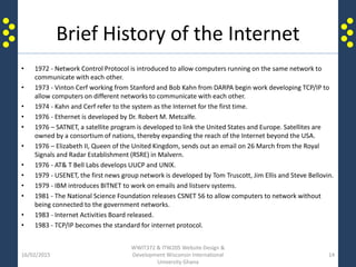 Brief History of the Internet
• 1972 - Network Control Protocol is introduced to allow computers running on the same network to
communicate with each other.
• 1973 - Vinton Cerf working from Stanford and Bob Kahn from DARPA begin work developing TCP/IP to
allow computers on different networks to communicate with each other.
• 1974 - Kahn and Cerf refer to the system as the Internet for the first time.
• 1976 - Ethernet is developed by Dr. Robert M. Metcalfe.
• 1976 – SATNET, a satellite program is developed to link the United States and Europe. Satellites are
owned by a consortium of nations, thereby expanding the reach of the Internet beyond the USA.
• 1976 – Elizabeth II, Queen of the United Kingdom, sends out an email on 26 March from the Royal
Signals and Radar Establishment (RSRE) in Malvern.
• 1976 - AT& T Bell Labs develops UUCP and UNIX.
• 1979 - USENET, the first news group network is developed by Tom Truscott, Jim Ellis and Steve Bellovin.
• 1979 - IBM introduces BITNET to work on emails and listserv systems.
• 1981 - The National Science Foundation releases CSNET 56 to allow computers to network without
being connected to the government networks.
• 1983 - Internet Activities Board released.
• 1983 - TCP/IP becomes the standard for internet protocol.
16/02/2015
WWIT372 & ITW205 Website Design &
Development Wisconsin International
University Ghana
14
 