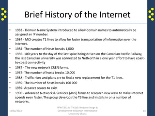 Brief History of the Internet
• 1983 - Domain Name System introduced to allow domain names to automatically be
assigned an IP number.
• 1984 - MCI creates T1 lines to allow for faster transportation of information over the
internet.
• 1984- The number of Hosts breaks 1,000
• 1985- 100 years to the day of the last spike being driven on the Canadian Pacific Railway,
the last Canadian university was connected to NetNorth in a one year effort to have coast-
to-coast connectivity
• 1987 - The new network CREN forms.
• 1987- The number of hosts breaks 10,000
• 1988 - Traffic rises and plans are to find a new replacement for the T1 lines.
• 1989- The Number of hosts breaks 100 000
• 1989- Arpanet ceases to exist
• 1990 - Advanced Network & Services (ANS) forms to research new ways to make internet
speeds even faster. The group develops the T3 line and installs in on a number of
networks.
16/02/2015
WWIT372 & ITW205 Website Design &
Development Wisconsin International
University Ghana
15
 