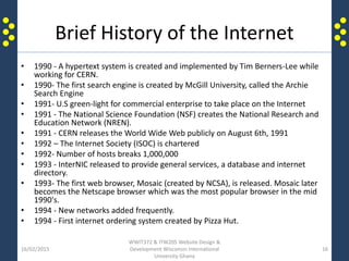 Brief History of the Internet
• 1990 - A hypertext system is created and implemented by Tim Berners-Lee while
working for CERN.
• 1990- The first search engine is created by McGill University, called the Archie
Search Engine
• 1991- U.S green-light for commercial enterprise to take place on the Internet
• 1991 - The National Science Foundation (NSF) creates the National Research and
Education Network (NREN).
• 1991 - CERN releases the World Wide Web publicly on August 6th, 1991
• 1992 – The Internet Society (ISOC) is chartered
• 1992- Number of hosts breaks 1,000,000
• 1993 - InterNIC released to provide general services, a database and internet
directory.
• 1993- The first web browser, Mosaic (created by NCSA), is released. Mosaic later
becomes the Netscape browser which was the most popular browser in the mid
1990's.
• 1994 - New networks added frequently.
• 1994 - First internet ordering system created by Pizza Hut.
16/02/2015
WWIT372 & ITW205 Website Design &
Development Wisconsin International
University Ghana
16
 