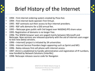 Brief History of the Internet
• 1994 - First internet ordering system created by Pizza Hut.
• 1994 - First internet bank opened: First Virtual.
• 1995 - NSF contracts out their access to four internet providers.
• 1995 - NSF sells domains for a $50 annual fee.
• 1995 – Netscape goes public with 3rd largest ever NASDAQ IPO share value
• 1995- Registration of domains is no longer free.
• 1996- The WWW browser wars are waged mainly between Microsoft and
Netscape. New versions are released quarterly with the aid of internet users eager
to test new (beta) versions.
• 1996 – Internet2 project is initiated by 34 universities
• 1996 - Internet Service Providers begin appearing such as Sprint and MCI.
• 1996 - Nokia releases first cell phone with internet access.
• 1997- (Arin) is established to handle administration and registration of IP numbers,
now handled by Network Solutions (IinterNic)
• 1998- Netscape releases source code for Navigator.
16/02/2015
WWIT372 & ITW205 Website Design &
Development Wisconsin International
University Ghana
17
 