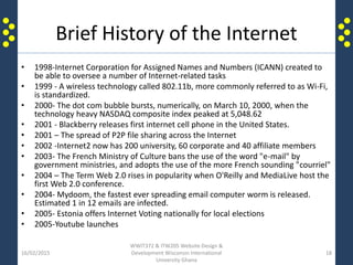 Brief History of the Internet
• 1998-Internet Corporation for Assigned Names and Numbers (ICANN) created to
be able to oversee a number of Internet-related tasks
• 1999 - A wireless technology called 802.11b, more commonly referred to as Wi-Fi,
is standardized.
• 2000- The dot com bubble bursts, numerically, on March 10, 2000, when the
technology heavy NASDAQ composite index peaked at 5,048.62
• 2001 - Blackberry releases first internet cell phone in the United States.
• 2001 – The spread of P2P file sharing across the Internet
• 2002 -Internet2 now has 200 university, 60 corporate and 40 affiliate members
• 2003- The French Ministry of Culture bans the use of the word "e-mail" by
government ministries, and adopts the use of the more French sounding "courriel"
• 2004 – The Term Web 2.0 rises in popularity when O'Reilly and MediaLive host the
first Web 2.0 conference.
• 2004- Mydoom, the fastest ever spreading email computer worm is released.
Estimated 1 in 12 emails are infected.
• 2005- Estonia offers Internet Voting nationally for local elections
• 2005-Youtube launches
16/02/2015
WWIT372 & ITW205 Website Design &
Development Wisconsin International
University Ghana
18
 