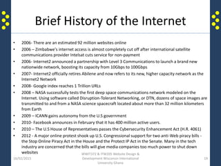 Brief History of the Internet
• 2006- There are an estimated 92 million websites online
• 2006 – Zimbabwe's internet access is almost completely cut off after international satellite
communications provider Intelsat cuts service for non-payment
• 2006- Internet2 announced a partnership with Level 3 Communications to launch a brand new
nationwide network, boosting its capacity from 10Gbps to 100Gbps
• 2007- Internet2 officially retires Abilene and now refers to its new, higher capacity network as the
Internet2 Network
• 2008- Google index reaches 1 Trillion URLs
• 2008 – NASA successfully tests the first deep space communications network modeled on the
Internet. Using software called Disruption-Tolerant Networking, or DTN, dozens of space images are
transmitted to and from a NASA science spacecraft located about more than 32 million kilometers
from Earth
• 2009 – ICANN gains autonomy from the U.S government
• 2010- Facebook announces in February that it has 400 million active users.
• 2010 – The U.S House of Representatives passes the Cybersecurity Enhancement Act (H.R. 4061)
• 2012 - A major online protest shook up U.S. Congressional support for two anti-Web piracy bills -
the Stop Online Piracy Act in the House and the Protect IP Act in the Senate. Many in the tech
industry are concerned that the bills will give media companies too much power to shut down
websites
16/02/2015
WWIT372 & ITW205 Website Design &
Development Wisconsin International
University Ghana
19
 