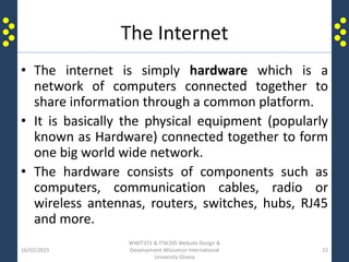 The Internet
• The internet is simply hardware which is a
network of computers connected together to
share information through a common platform.
• It is basically the physical equipment (popularly
known as Hardware) connected together to form
one big world wide network.
• The hardware consists of components such as
computers, communication cables, radio or
wireless antennas, routers, switches, hubs, RJ45
and more.
16/02/2015
WWIT372 & ITW205 Website Design &
Development Wisconsin International
University Ghana
22
 