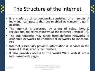 The Structure of the Internet
• It is made up of sub-networks consisting of a number of
individual computers that are enabled to transmit data in
packets.
• The internet is governed by a set of rules, laws &
regulations, collectively known as the Internet Protocol (IP).
• The sub-networks may range from defense networks to
academic networks to commercial networks to individual
PCs.
• Internet, essentially provides information & services in the
form of E-Mail, chat & file transfers.
• It also provides access to the World Wide Web & other
interlinked web pages.
16/02/2015
WWIT372 & ITW205 Website Design &
Development Wisconsin International
University Ghana
26
 