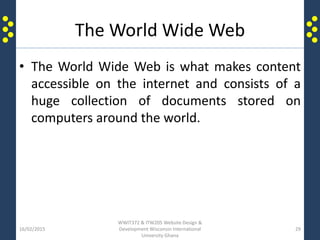 The World Wide Web
• The World Wide Web is what makes content
accessible on the internet and consists of a
huge collection of documents stored on
computers around the world.
16/02/2015
WWIT372 & ITW205 Website Design &
Development Wisconsin International
University Ghana
29
 