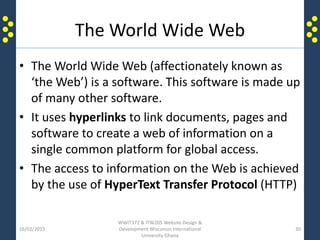 The World Wide Web
• The World Wide Web (affectionately known as
‘the Web’) is a software. This software is made up
of many other software.
• It uses hyperlinks to link documents, pages and
software to create a web of information on a
single common platform for global access.
• The access to information on the Web is achieved
by the use of HyperText Transfer Protocol (HTTP)
16/02/2015
WWIT372 & ITW205 Website Design &
Development Wisconsin International
University Ghana
30
 