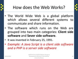 How does the Web Works?
• The World Wide Web is a global platform
which allows several different systems to
communicate and share information.
• The software which runs on the Web are
grouped into two main categories: Client side
software and Sever side software.
• It was invented in February 25, 1991.
• Example: A Java Script is a client side software
and a PHP is a server side software
16/02/2015
WWITP372 & ITW205 Website Design &
Development Wisconsin International
University Ghana
33
 