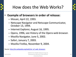 How does the Web Works?
• Example of browsers in order of release:
– Mosaic, April 22, 1993.
– Netscape Navigator and Netscape Communicator,
October 13, 1994.
– Internet Explorer, August 16, 1995.
– Opera, 1996, see History of the Opera web browser.
– Mozilla Navigator, June 5, 2002.
– Safari, January 7, 2003.
– Mozilla Firefox, November 9, 2004.
Source: http://en.wikipedia.org/wiki/List_of_web_browsers
16/02/2015
WWIT372 & ITW205 Website Design &
Development Wisconsin International
University Ghana
34
 