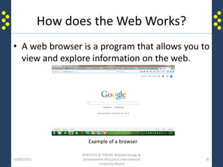 How does the Web Works?
• A web browser is a program that allows you to
view and explore information on the web.
16/02/2015
WWIT372 & ITW205 Website Design &
Development Wisconsin International
University Ghana
35
Example of a browser
 