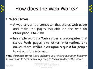 How does the Web Works?
• Web Server:
– A web server is a computer that stores web pages
and make the pages available on the web for
other people to view.
– In simple words a Web server is a computer that
stores Web pages and other information, and
makes them available on upon request for people
to view on the internet.
Note: the actual server is the software and not the computer, however,
it is common to hear people referring to the computer as the server.
16/02/2015
WWIT372 & ITW205 Website Design &
Development Wisconsin International
University Ghana
38
 