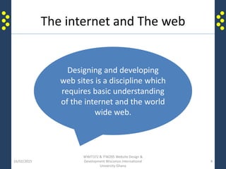 The internet and The web
16/02/2015
WWIT372 & ITW205 Website Design &
Development Wisconsin International
University Ghana
4
Designing and developing
web sites is a discipline which
requires basic understanding
of the internet and the world
wide web.
 