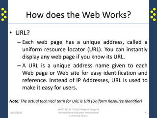 How does the Web Works?
• URL?
– Each web page has a unique address, called a
uniform resource locator (URL). You can instantly
display any web page if you know its URL.
– A URL is a unique address name given to each
Web page or Web site for easy identification and
reference. Instead of IP Addresses, URL is used to
make it easy for users.
Note: The actual technical term for URL is URI (Uniform Resource Identifier)
16/02/2015
WWIT372 & ITW205 Website Design &
Development Wisconsin International
University Ghana
41
 