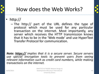 How does the Web Works?
• http://
– The http:// part of the URL defines the type of
protocol which must be used for any particular
transaction on the internet. Most importantly, any
server which receives the HTTP transmission knows
that it has to be in the ‘Web mode’ and use HyperText
Transfer Protocol for communication.
Note: https:// implies that it is a secure server. Secure servers
use special encryption tools to prevent users from seeing
relevant information such as credit card numbers, while making
transactions on the internet.
16/02/2015
WWIT372 & ITW205 Website Design &
Development Wisconsin International
University Ghana
43
 