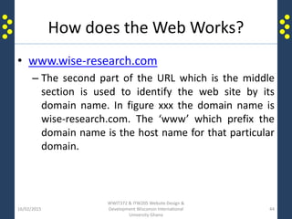 How does the Web Works?
• www.wise-research.com
– The second part of the URL which is the middle
section is used to identify the web site by its
domain name. In figure xxx the domain name is
wise-research.com. The ‘www’ which prefix the
domain name is the host name for that particular
domain.
16/02/2015
WWIT372 & ITW205 Website Design &
Development Wisconsin International
University Ghana
44
 