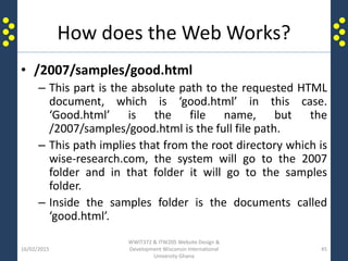 How does the Web Works?
• /2007/samples/good.html
– This part is the absolute path to the requested HTML
document, which is ‘good.html’ in this case.
‘Good.html’ is the file name, but the
/2007/samples/good.html is the full file path.
– This path implies that from the root directory which is
wise-research.com, the system will go to the 2007
folder and in that folder it will go to the samples
folder.
– Inside the samples folder is the documents called
‘good.html’.
16/02/2015
WWIT372 & ITW205 Website Design &
Development Wisconsin International
University Ghana
45
 