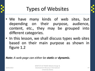 Types of Websites
• We have many kinds of web sites, but
depending on their purpose, audience,
content, etc., they may be grouped into
different categories.
• In this lesson, we shall discuss types web sites
based on their main purpose as shown in
figure 1.2
Note: A web page can either be static or dynamic.
16/02/2015
WWIT372 & ITW205 Website Design &
Development Wisconsin International
University Ghana
47
 