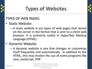 Types of Websites
TYPES OF WEB PAGES:
• Static Website:
– A static website is are types of web pages that stored
on the server in the format that is sent to a client web
browser. It is primarily coded in HyperText Markup
Language (HTML)
• Dynamic Website:
– A dynamic website is one that changes or customizes
itself frequently and automatically. In addition to the
HTML, this may involve the use of some programs like
Java, JavaScript, PHP
16/02/2015
WWIT372 & ITW205 Website Design &
Development Wisconsin International
University Ghana
48
 