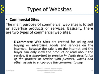 Types of Websites
• Commercial Sites
The main purpose of commercial web sites is to sell
or advertise products or services. Basically, there
are two types of commercial web sites:
– E-Commerce Web Sites are created for selling and
buying or advertising goods and services on the
internet. Because the sale is on the internet and the
buyer can only view the product or read about the
service, it is important to provide in depth description
of the product or service with pictures, videos and
other visuals to encourage the consumer to buy.
16/02/2015
WWIT372 & ITW205 Website Design &
Development Wisconsin International
University Ghana
50
 
