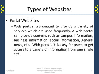 Types of Websites
• Portal Web Sites
– Web portals are created to provide a variety of
services which are used frequently. A web portal
can provide contents such as campus information,
business information, social information, general
news, etc. With portals it is easy for users to get
access to a variety of information from one single
site.
16/02/2015
WWIT372 & ITW205 Website Design &
Development Wisconsin International
University Ghana
52
 