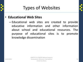 Types of Websites
• Educational Web Sites
– Educational web sites are created to provide
educative information and other information
about school and educational resources. The
purpose of educational sites is to promote
knowledge dissemination
16/02/2015
WWIT372 & ITW205 Website Design &
Development Wisconsin International
University Ghana
54
 