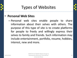 Types of Websites
• Personal Web Sites
– Personal web sites enable people to share
information about their selves with others. The
purpose of this type of site is to create platforms
for people to freely and willingly express their
selves to family and friends. Such information may
include entertainment, portfolio, resume, hobbies,
interest, new and more.
16/02/2015
WWIT372 & ITW205 Website Design &
Development Wisconsin International
University Ghana
55
 