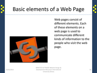 Basic elements of a Web Page
16/02/2015
WWIT372 & ITW205 Website Design &
Development Wisconsin International
University Ghana
56
Web pages consist of
different elements. Each
of these elements on a
web page is used to
communicate different
kinds of information to the
people who visit the web
page.
 