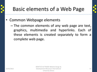 Basic elements of a Web Page
• Common Webpage elements
– The common elements of any web page are text,
graphics, multimedia and hyperlinks. Each of
these elements is created separately to form a
complete web page.
16/02/2015
WWIT372 & ITW205 Website Design &
Development Wisconsin International
University Ghana
57
 