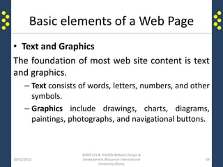 Basic elements of a Web Page
• Text and Graphics
The foundation of most web site content is text
and graphics.
– Text consists of words, letters, numbers, and other
symbols.
– Graphics include drawings, charts, diagrams,
paintings, photographs, and navigational buttons.
16/02/2015
WWIT372 & ITW205 Website Design &
Development Wisconsin International
University Ghana
58
 
