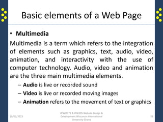 Basic elements of a Web Page
• Multimedia
Multimedia is a term which refers to the integration
of elements such as graphics, text, audio, video,
animation, and interactivity with the use of
computer technology. Audio, video and animation
are the three main multimedia elements.
– Audio is live or recorded sound
– Video is live or recorded moving images
– Animation refers to the movement of text or graphics
16/02/2015
WWIT372 & ITW205 Website Design &
Development Wisconsin International
University Ghana
59
 