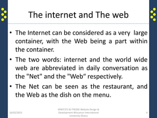 The internet and The web
• The Internet can be considered as a very large
container, with the Web being a part within
the container.
• The two words: internet and the world wide
web are abbreviated in daily conversation as
the "Net" and the "Web“ respectively.
• The Net can be seen as the restaurant, and
the Web as the dish on the menu.
16/02/2015
WWIT372 & ITW205 Website Design &
Development Wisconsin International
University Ghana
6
 