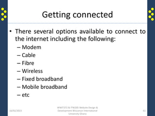 Getting connected
• There several options available to connect to
the internet including the following:
– Modem
– Cable
– Fibre
– Wireless
– Fixed broadband
– Mobile broadband
– etc
16/02/2015
WWIT372 & ITW205 Website Design &
Development Wisconsin International
University Ghana
61
 