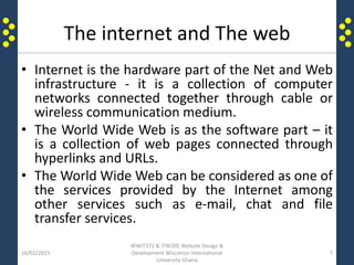 The internet and The web
• Internet is the hardware part of the Net and Web
infrastructure - it is a collection of computer
networks connected together through cable or
wireless communication medium.
• The World Wide Web is as the software part – it
is a collection of web pages connected through
hyperlinks and URLs.
• The World Wide Web can be considered as one of
the services provided by the Internet among
other services such as e-mail, chat and file
transfer services.
16/02/2015
WWIT372 & ITW205 Website Design &
Development Wisconsin International
University Ghana
7
 