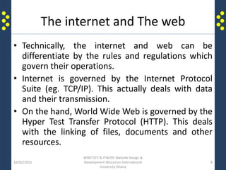 The internet and The web
• Technically, the internet and web can be
differentiate by the rules and regulations which
govern their operations.
• Internet is governed by the Internet Protocol
Suite (eg. TCP/IP). This actually deals with data
and their transmission.
• On the hand, World Wide Web is governed by the
Hyper Test Transfer Protocol (HTTP). This deals
with the linking of files, documents and other
resources.
16/02/2015
WWIT372 & ITW205 Website Design &
Development Wisconsin International
University Ghana
8
 