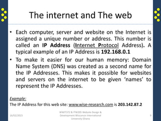 The internet and The web
• Each computer, server and website on the Internet is
assigned a unique number or address. This number is
called an IP Address (Internet Protocol Address). A
typical example of an IP Address is 192.168.0.1
• To make it easier for our human memory: Domain
Name System (DNS) was created as a second name for
the IP Addresses. This makes it possible for websites
and servers on the internet to be given ‘names’ to
represent the IP Addresses.
Example:
The IP Address for this web site: www.wise-research.com is 203.142.87.2
16/02/2015
WWIT372 & ITW205 Website Design &
Development Wisconsin International
University Ghana
9
 