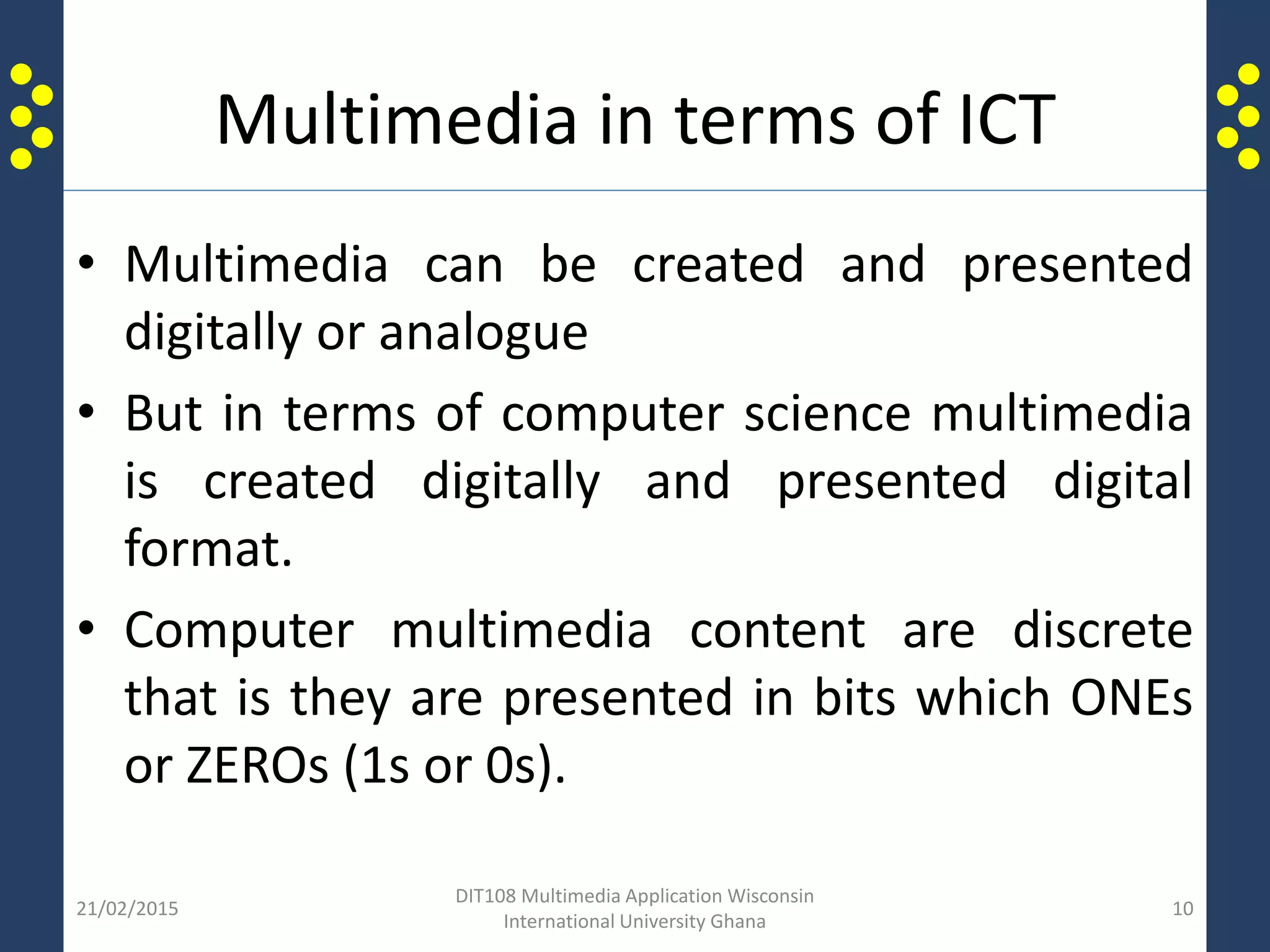 Multimedia in terms of ICT
• Multimedia can be created and presented
digitally or analogue
• But in terms of computer science multimedia
is created digitally and presented digital
format.
• Computer multimedia content are discrete
that is they are presented in bits which ONEs
or ZEROs (1s or 0s).
21/02/2015
DIT108 Multimedia Application Wisconsin
International University Ghana
10
 