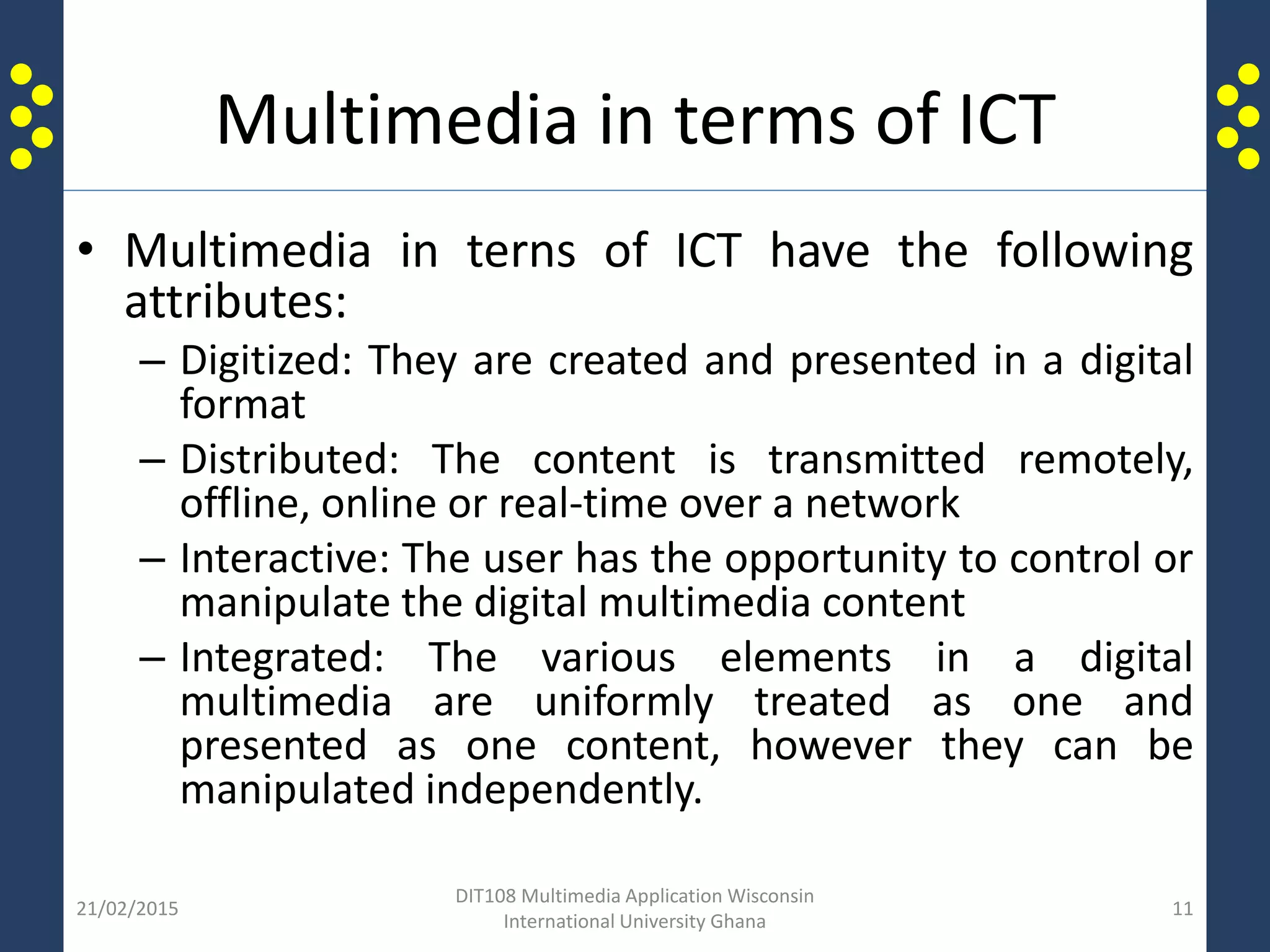 Multimedia in terms of ICT
• Multimedia in terns of ICT have the following
attributes:
– Digitized: They are created and presented in a digital
format
– Distributed: The content is transmitted remotely,
offline, online or real-time over a network
– Interactive: The user has the opportunity to control or
manipulate the digital multimedia content
– Integrated: The various elements in a digital
multimedia are uniformly treated as one and
presented as one content, however they can be
manipulated independently.
21/02/2015
DIT108 Multimedia Application Wisconsin
International University Ghana
11
 